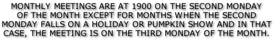 MONTHLY MEETINGS ARE AT 1900 ON THE SECOND MONDAY OF THE MONTH EXCEPT FOR MONTHS WHEN THE SECOND  MONDAY FALLS ON A HOLIDAY OR PUMPKIN SHOW AND IN THAT CASE, THE MEETING IS ON THE THIRD MONDAY OF THE MONTH.